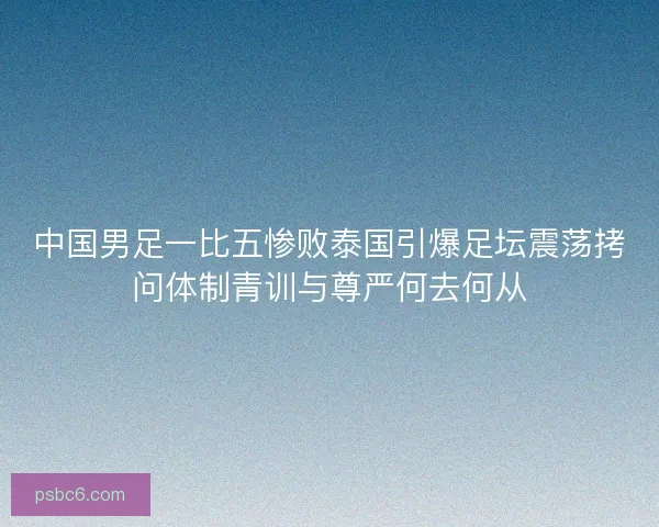 中国男足一比五惨败泰国引爆足坛震荡拷问体制青训与尊严何去何从 中国男足一比五惨败泰国引爆足坛震荡拷问体制青训与尊严何去何从
