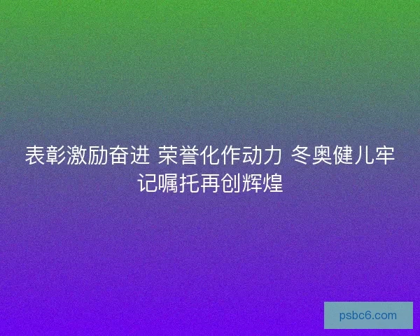 表彰激励奋进 荣誉化作动力 冬奥健儿牢记嘱托再创辉煌