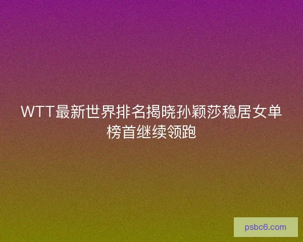 WTT最新世界排名揭晓孙颖莎稳居女单榜首继续领跑