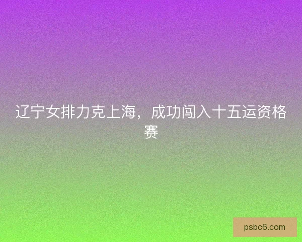 辽宁女排力克上海，成功闯入十五运资格赛