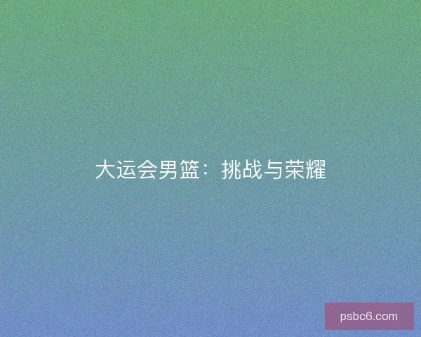 大运会男篮:挑战与荣耀 大运会男篮:挑战与荣耀