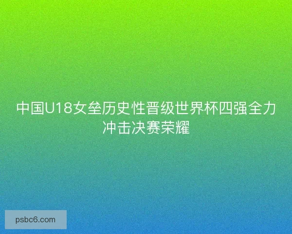中国U18女垒历史性晋级世界杯四强全力冲击决赛荣耀