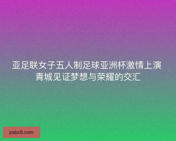 亚足联女子五人制足球亚洲杯激情上演 青城见证梦想与荣耀的交汇