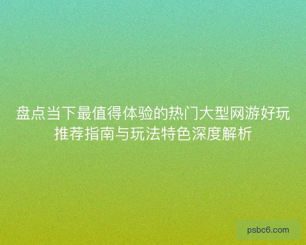 盘点当下最值得体验的热门大型网游好玩推荐指南与玩法特色深度解析
