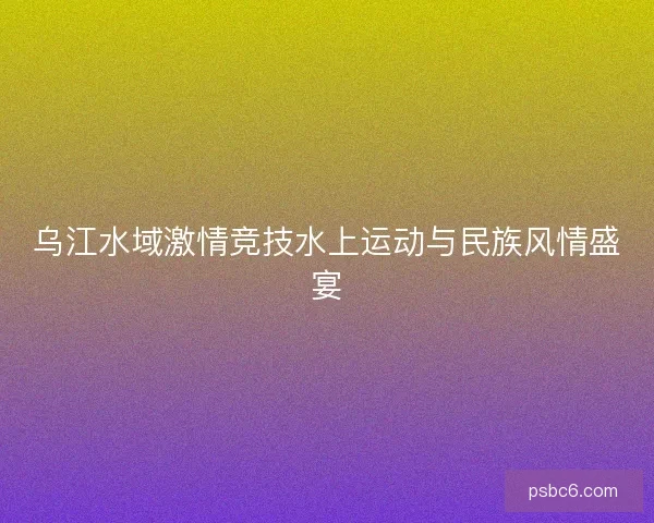 乌江水域激情竞技水上运动与民族风情盛宴 乌江水域激情竞技水上运动与民族风情盛宴