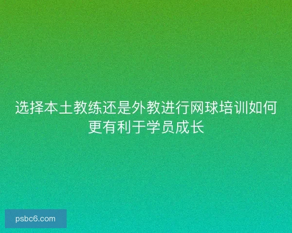 选择本土教练还是外教进行网球培训如何更有利于学员成长 选择本土教练还是外教进行网球培训如何更有利于学员成长