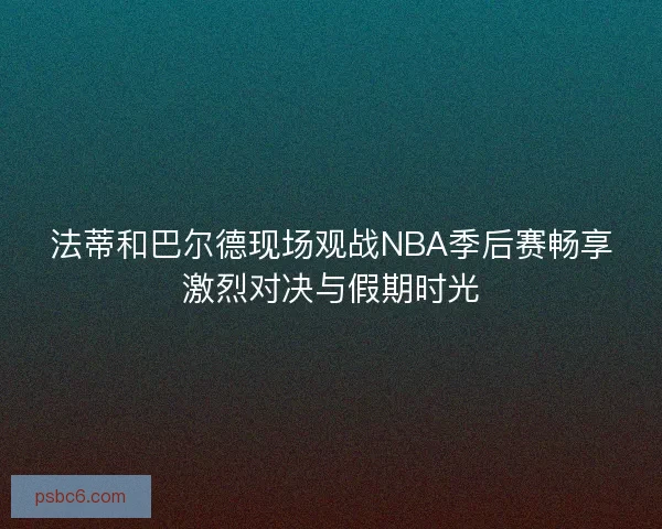 法蒂和巴尔德现场观战NBA季后赛畅享激烈对决与假期时光 法蒂和巴尔德现场观战NBA季后赛畅享激烈对决与假期时光