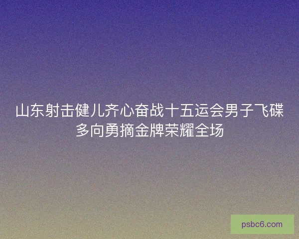 山东射击健儿齐心奋战十五运会男子飞碟多向勇摘金牌荣耀全场 山东射击健儿齐心奋战十五运会男子飞碟多向勇摘金牌荣耀全场