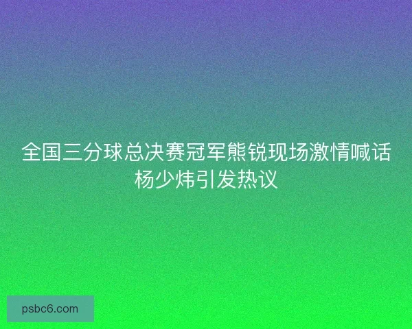 全国三分球总决赛冠军熊锐现场激情喊话杨少炜引发热议 全国三分球总决赛冠军熊锐现场激情喊话杨少炜引发热议