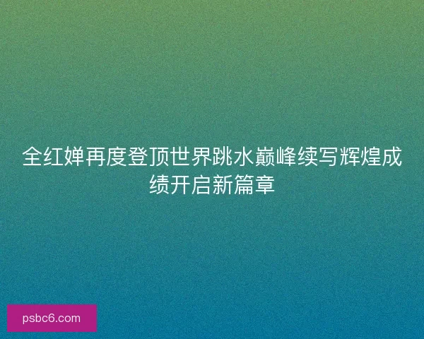 全红婵再度登顶世界跳水巅峰续写辉煌成绩开启新篇章 全红婵再度登顶世界跳水巅峰续写辉煌成绩开启新篇章