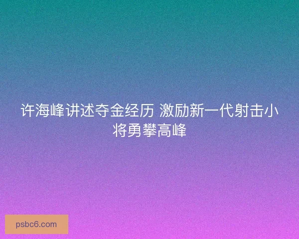 许海峰讲述夺金经历 激励新一代射击小将勇攀高峰 许海峰讲述夺金经历 激励新一代射击小将勇攀高峰