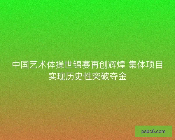 中国艺术体操世锦赛再创辉煌 集体项目实现历史性突破夺金