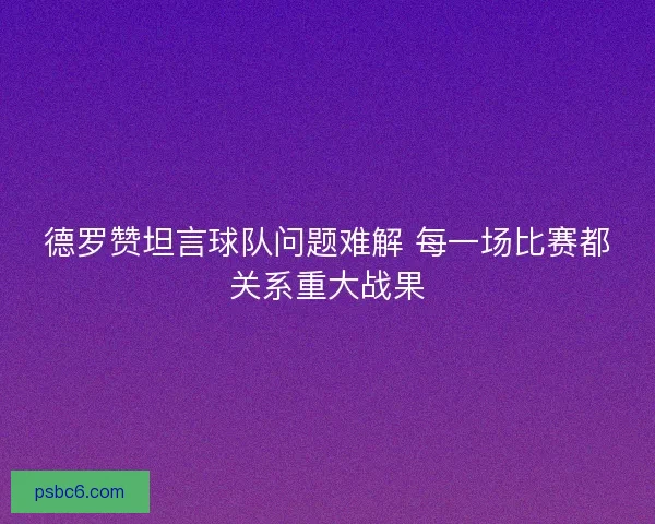 德罗赞坦言球队问题难解 每一场比赛都关系重大战果 德罗赞坦言球队问题难解 每一场比赛都关系重大战果